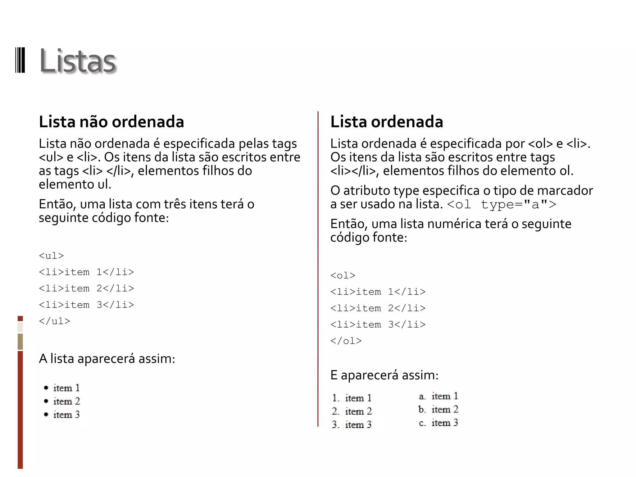 Listas
Lista não ordenada
Lista não ordenada é especificada pelas tags
<ul> e <li>. Os itens da lista são escritos entre
as tags <li> </li>, elementos filhos do
elemento ul.
Então, uma lista com três itens terá o
seguinte código fonte:
<ul>
<li>item 1</li>
<li>item 2</li>
<li>item 3</li>
</ul>
A lista aparecerá assim:
Lista ordenada
Lista ordenada é especificada por <ol> e <li>.
Os itens da lista são escritos entre tags
<li></li>, elementos filhos do elemento ol.
O atributo type especifica o tipo de marcador
a ser usado na lista. <ol type="a">
Então, uma lista numérica terá o seguinte
código fonte:
<ol>
<li>item 1</li>
<li>item 2</li>
<li>item 3</li>
</ol>
E aparecerá assim:
 
