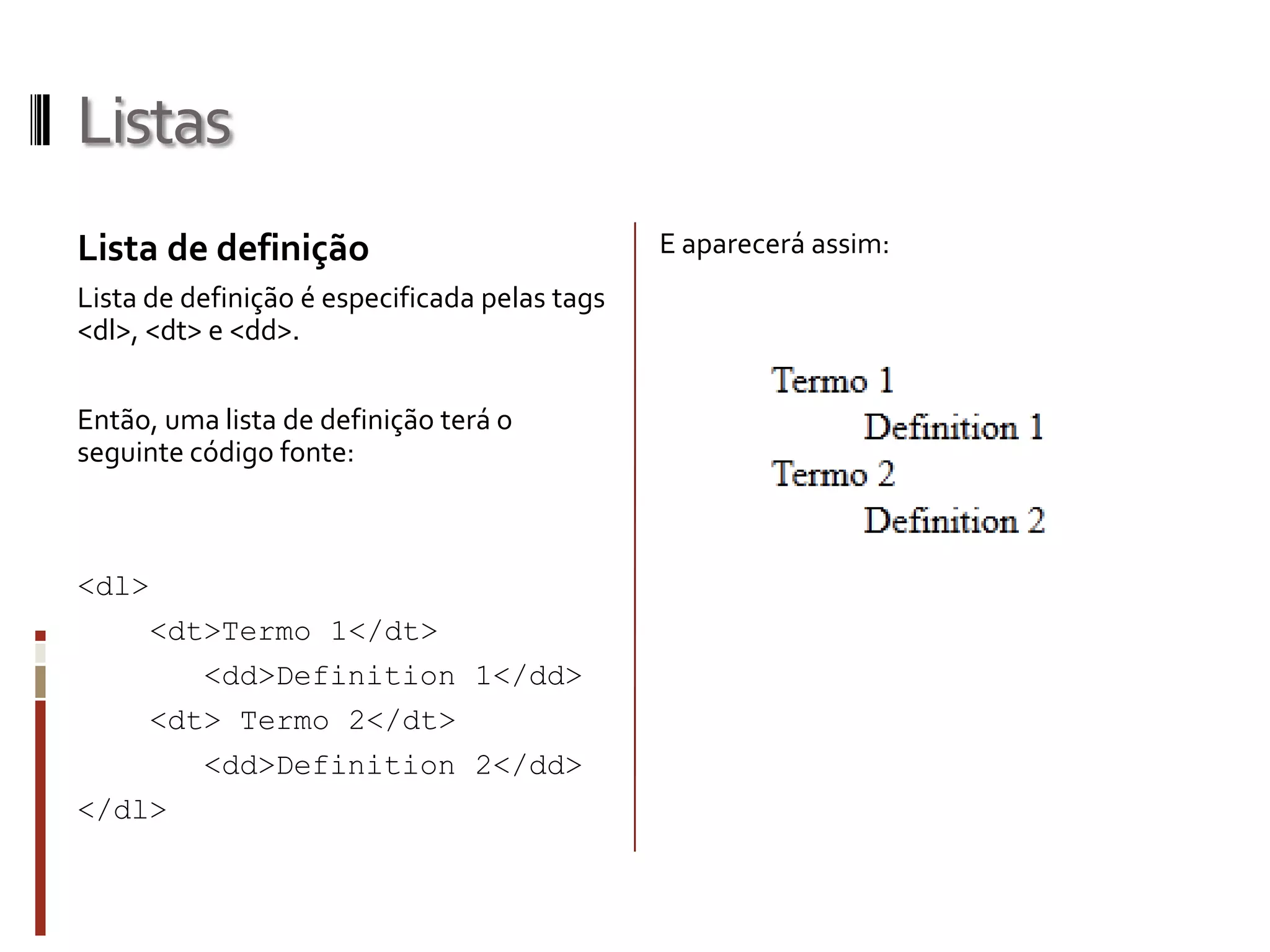 Listas
Lista de definição
Lista de definição é especificada pelas tags
<dl>, <dt> e <dd>.
Então, uma lista de definição terá o
seguinte código fonte:
<dl>
<dt>Termo 1</dt>
<dd>Definition 1</dd>
<dt> Termo 2</dt>
<dd>Definition 2</dd>
</dl>
E aparecerá assim:
 