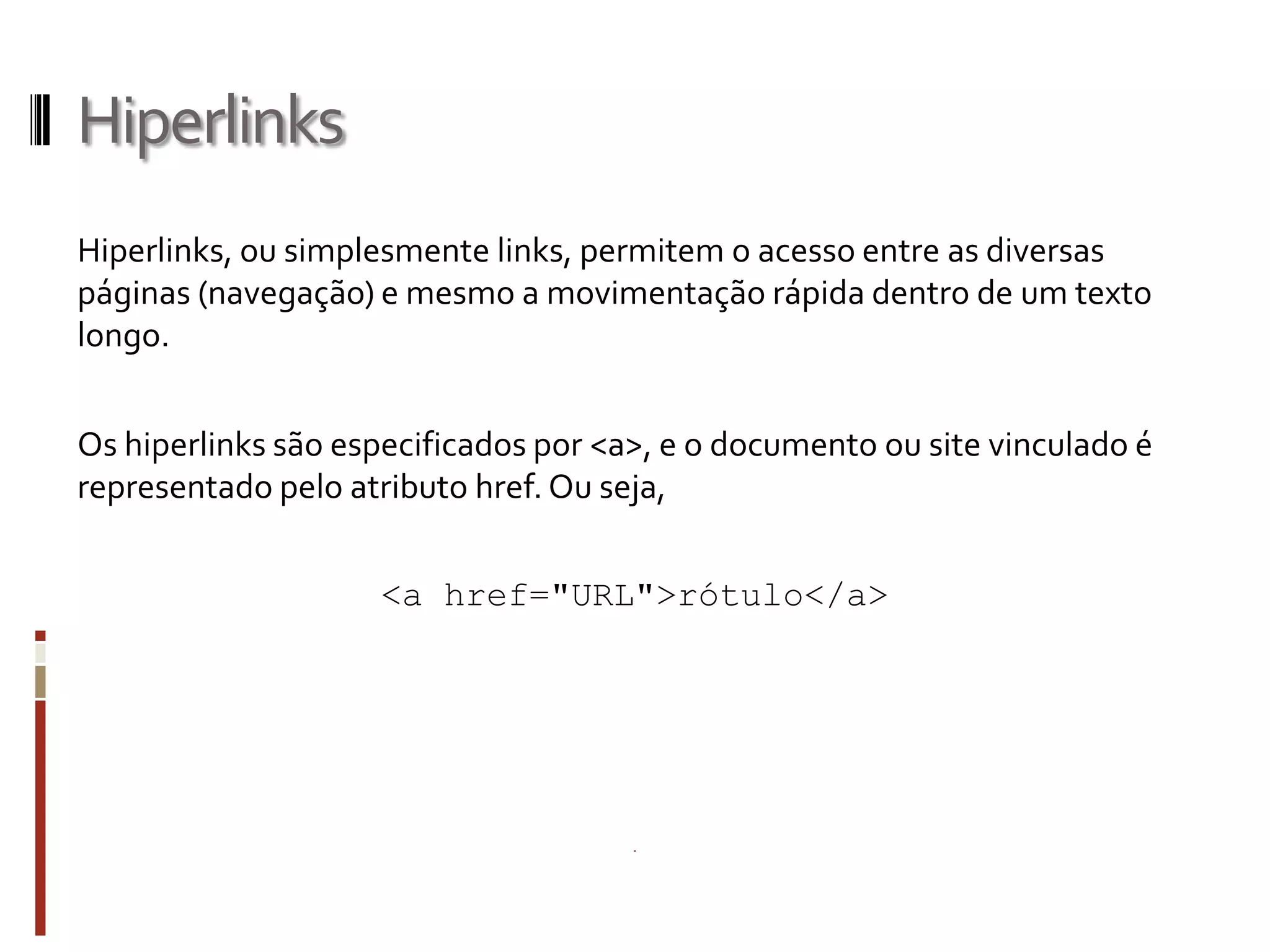 Hiperlinks
Hiperlinks, ou simplesmente links, permitem o acesso entre as diversas
páginas (navegação) e mesmo a movimentação rápida dentro de um texto
longo.
Os hiperlinks são especificados por <a>, e o documento ou site vinculado é
representado pelo atributo href. Ou seja,
<a href="URL">rótulo</a>
 