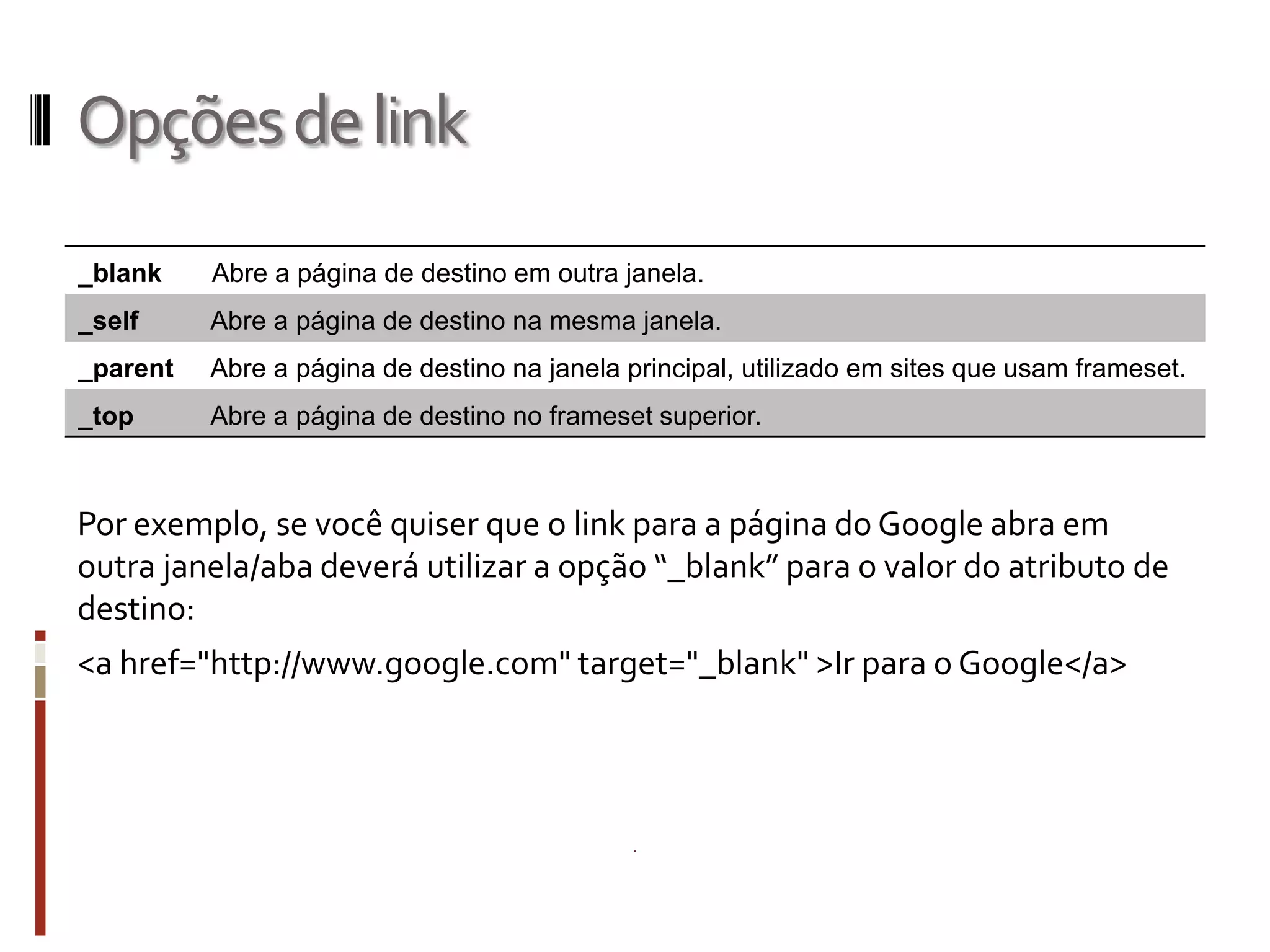 Opçõesdelink
Por exemplo, se você quiser que o link para a página do Google abra em
outra janela/aba deverá utilizar a opção “_blank” para o valor do atributo de
destino:
<a href="http://www.google.com" target="_blank" >Ir para o Google</a>
_blank Abre a página de destino em outra janela.
_self Abre a página de destino na mesma janela.
_parent Abre a página de destino na janela principal, utilizado em sites que usam frameset.
_top Abre a página de destino no frameset superior.
 