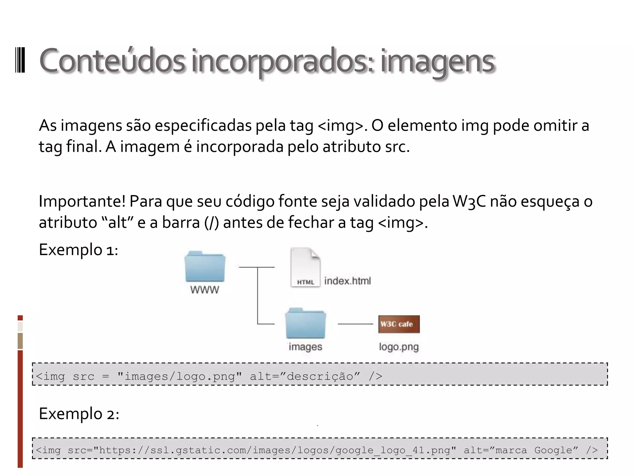 Conteúdosincorporados:imagens
As imagens são especificadas pela tag <img>. O elemento img pode omitir a
tag final.A imagem é incorporada pelo atributo src.
Importante! Para que seu código fonte seja validado pelaW3C não esqueça o
atributo “alt” e a barra (/) antes de fechar a tag <img>.
Exemplo 1:
Exemplo 2:
<img src = "images/logo.png" alt=”descrição” />
<img src="https://ssl.gstatic.com/images/logos/google_logo_41.png" alt=”marca Google” />
 
