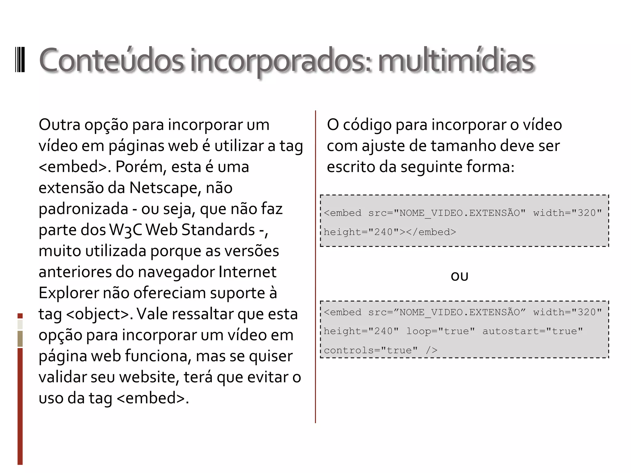 Conteúdosincorporados:multimídias
Outra opção para incorporar um
vídeo em páginas web é utilizar a tag
<embed>. Porém, esta é uma
extensão da Netscape, não
padronizada - ou seja, que não faz
parte dosW3CWeb Standards -,
muito utilizada porque as versões
anteriores do navegador Internet
Explorer não ofereciam suporte à
tag <object>.Vale ressaltar que esta
opção para incorporar um vídeo em
página web funciona, mas se quiser
validar seu website, terá que evitar o
uso da tag <embed>.
<embed src=”NOME_VIDEO.EXTENSÃO” width="320"
height="240" loop="true" autostart="true"
controls="true" />
O código para incorporar o vídeo
com ajuste de tamanho deve ser
escrito da seguinte forma:
ou
<embed src="NOME_VIDEO.EXTENSÃO" width="320"
height="240"></embed>
 
