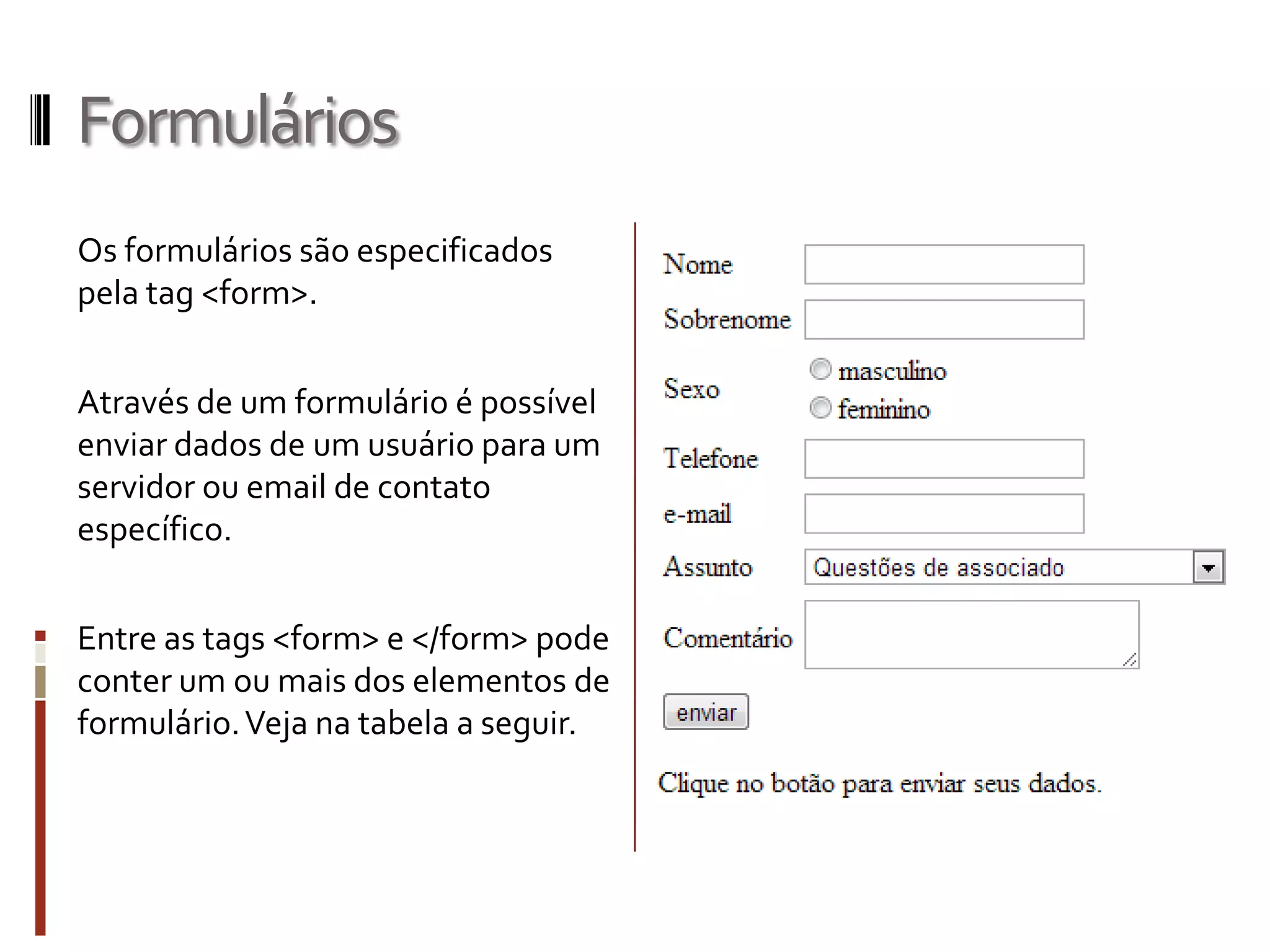 Formulários
Os formulários são especificados
pela tag <form>.
Através de um formulário é possível
enviar dados de um usuário para um
servidor ou email de contato
específico.
Entre as tags <form> e </form> pode
conter um ou mais dos elementos de
formulário.Veja na tabela a seguir.
 