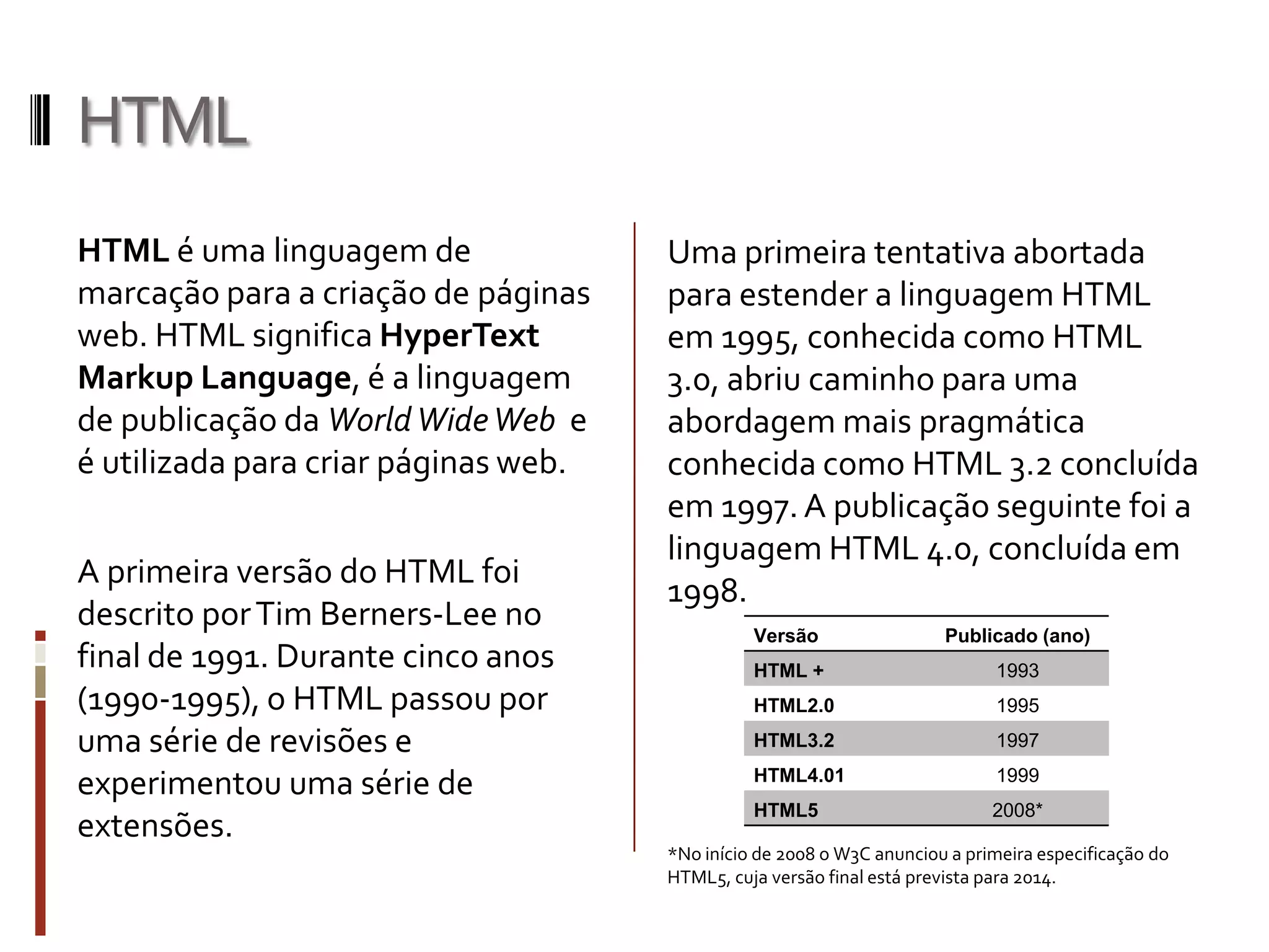 HTML
HTML é uma linguagem de
marcação para a criação de páginas
web. HTML significa HyperText
Markup Language, é a linguagem
de publicação da WorldWideWeb e
é utilizada para criar páginas web.
A primeira versão do HTML foi
descrito porTim Berners-Lee no
final de 1991. Durante cinco anos
(1990-1995), o HTML passou por
uma série de revisões e
experimentou uma série de
extensões.
Uma primeira tentativa abortada
para estender a linguagem HTML
em 1995, conhecida como HTML
3.0, abriu caminho para uma
abordagem mais pragmática
conhecida como HTML 3.2 concluída
em 1997.A publicação seguinte foi a
linguagem HTML 4.0, concluída em
1998.
*No início de 2008 o W3C anunciou a primeira especificação do
HTML5, cuja versão final está prevista para 2014.
Versão Publicado (ano)
HTML + 1993
HTML2.0 1995
HTML3.2 1997
HTML4.01 1999
HTML5 2008*
 