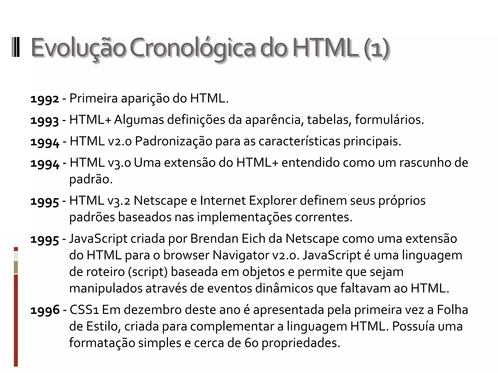 EvoluçãoCronológicadoHTML(1)
1992 - Primeira aparição do HTML.
1993 - HTML+Algumas definições da aparência, tabelas, formulários.
1994 - HTML v2.0 Padronização para as características principais.
1994 - HTML v3.0 Uma extensão do HTML+ entendido como um rascunho de
padrão.
1995 - HTML v3.2 Netscape e Internet Explorer definem seus próprios
padrões baseados nas implementações correntes.
1995 - JavaScript criada por Brendan Eich da Netscape como uma extensão
do HTML para o browser Navigator v2.0. JavaScript é uma linguagem
de roteiro (script) baseada em objetos e permite que sejam
manipulados através de eventos dinâmicos que faltavam ao HTML.
1996 - CSS1 Em dezembro deste ano é apresentada pela primeira vez a Folha
de Estilo, criada para complementar a linguagem HTML. Possuía uma
formatação simples e cerca de 60 propriedades.
 