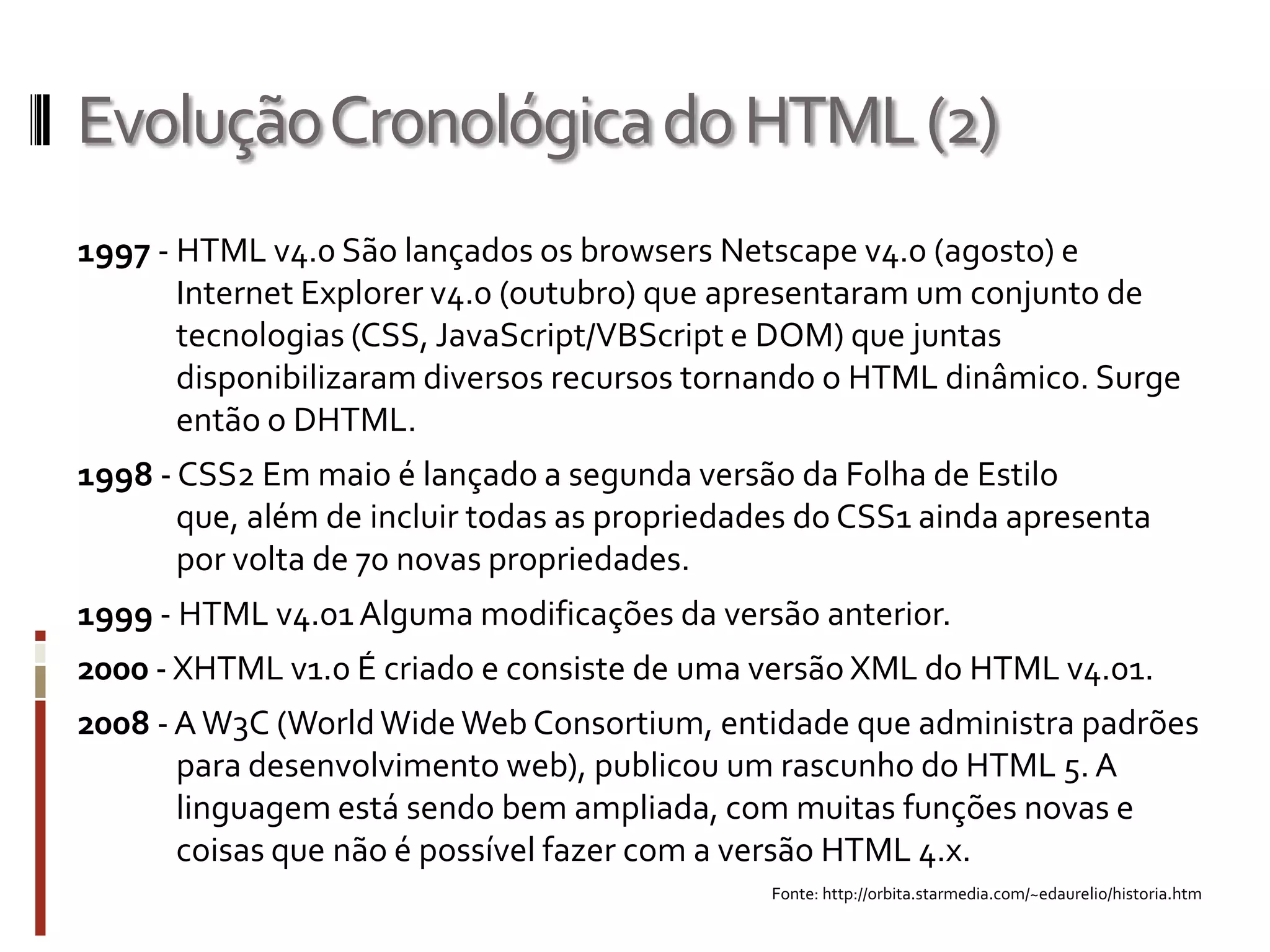 EvoluçãoCronológicadoHTML(2)
1997 - HTML v4.0 São lançados os browsers Netscape v4.0 (agosto) e
Internet Explorer v4.0 (outubro) que apresentaram um conjunto de
tecnologias (CSS, JavaScript/VBScript e DOM) que juntas
disponibilizaram diversos recursos tornando o HTML dinâmico. Surge
então o DHTML.
1998 - CSS2 Em maio é lançado a segunda versão da Folha de Estilo
que, além de incluir todas as propriedades do CSS1 ainda apresenta
por volta de 70 novas propriedades.
1999 - HTML v4.01 Alguma modificações da versão anterior.
2000 - XHTML v1.0 É criado e consiste de uma versão XML do HTML v4.01.
2008 - AW3C (WorldWideWeb Consortium, entidade que administra padrões
para desenvolvimento web), publicou um rascunho do HTML 5. A
linguagem está sendo bem ampliada, com muitas funções novas e
coisas que não é possível fazer com a versão HTML 4.x.
Fonte: http://orbita.starmedia.com/~edaurelio/historia.htm
 