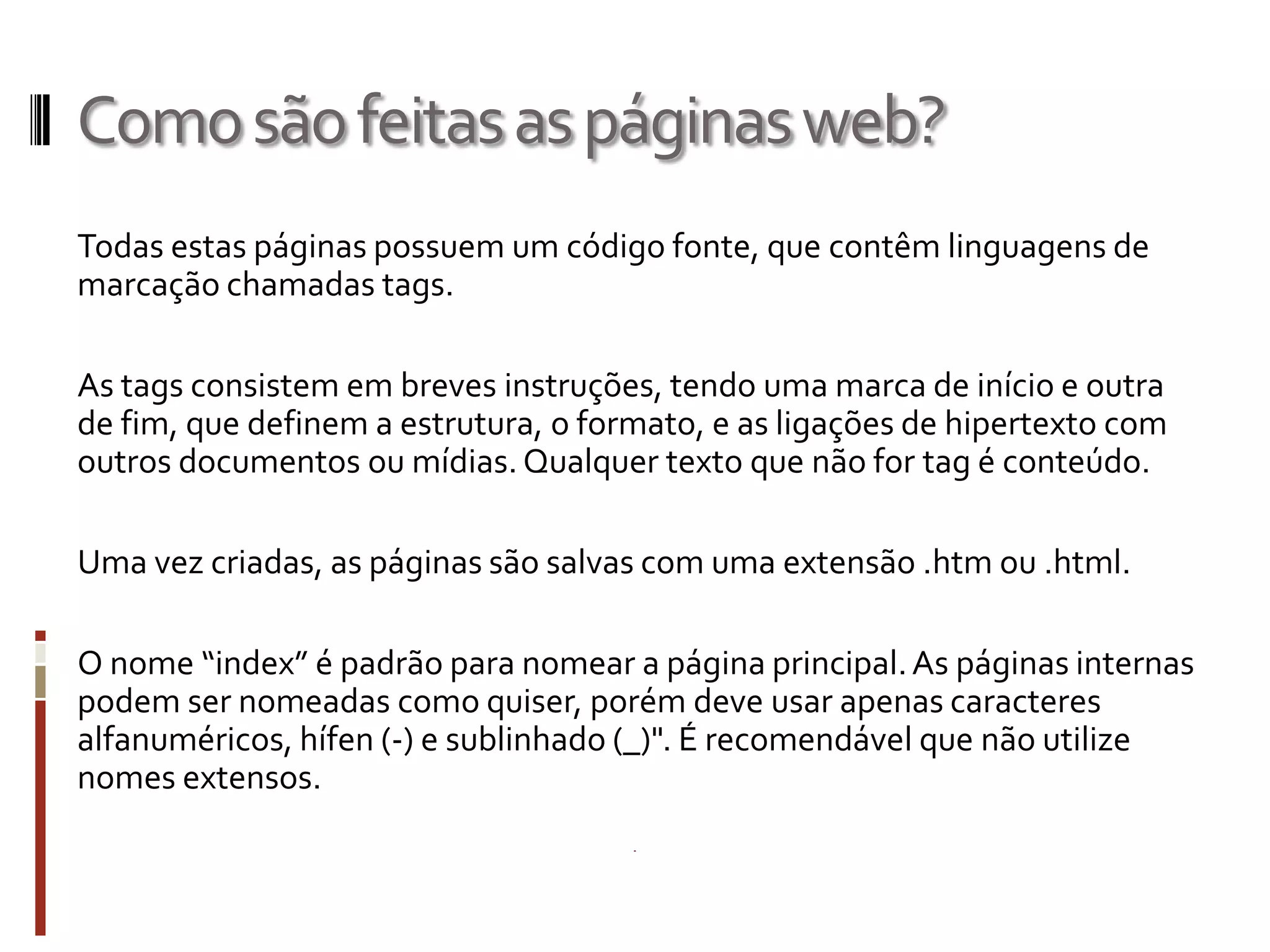 Comosãofeitasaspáginasweb?
Todas estas páginas possuem um código fonte, que contêm linguagens de
marcação chamadas tags.
As tags consistem em breves instruções, tendo uma marca de início e outra
de fim, que definem a estrutura, o formato, e as ligações de hipertexto com
outros documentos ou mídias. Qualquer texto que não for tag é conteúdo.
Uma vez criadas, as páginas são salvas com uma extensão .htm ou .html.
O nome “index” é padrão para nomear a página principal.As páginas internas
podem ser nomeadas como quiser, porém deve usar apenas caracteres
alfanuméricos, hífen (-) e sublinhado (_)". É recomendável que não utilize
nomes extensos.
 