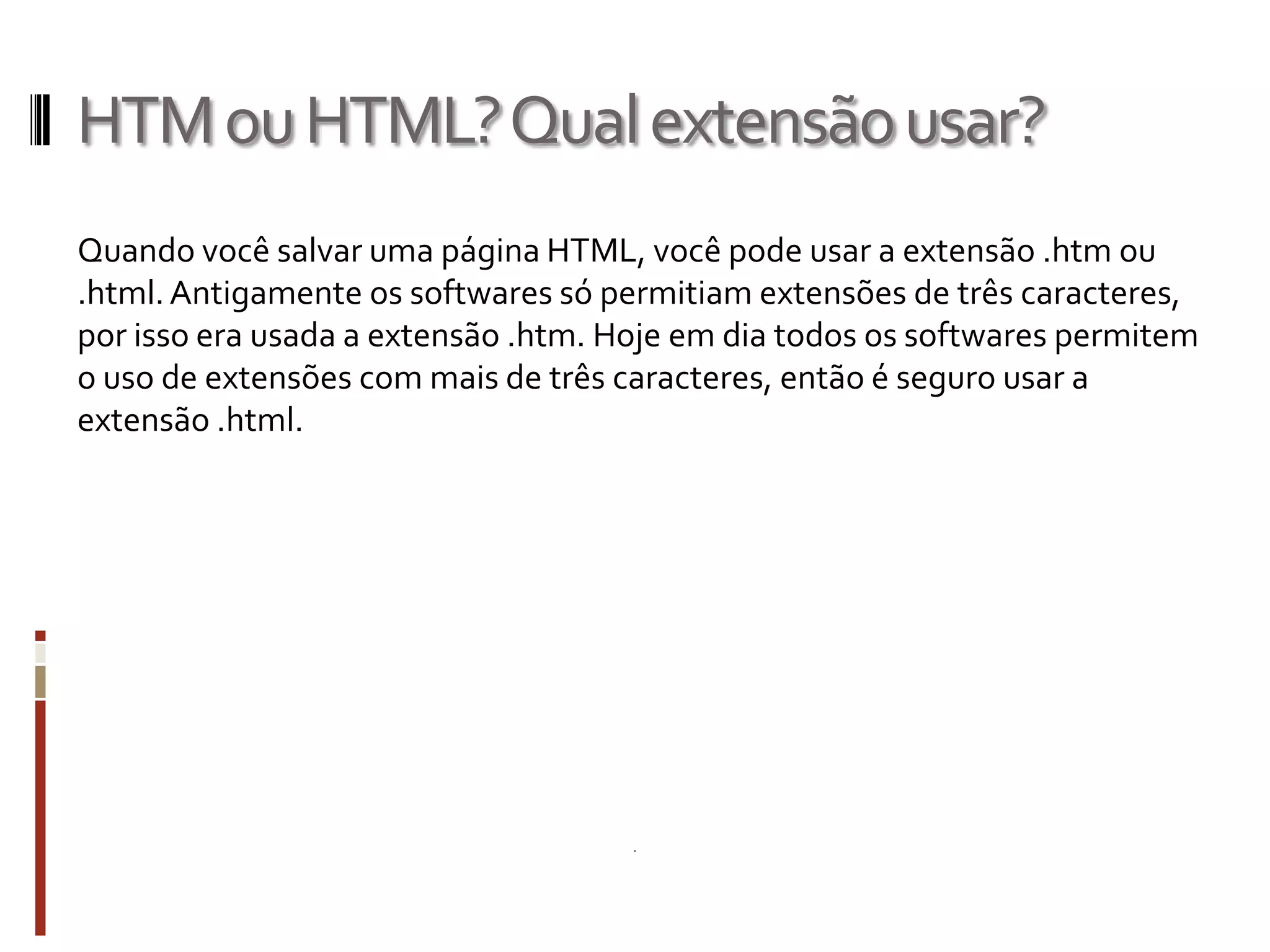 HTMouHTML?Qualextensãousar?
Quando você salvar uma página HTML, você pode usar a extensão .htm ou
.html.Antigamente os softwares só permitiam extensões de três caracteres,
por isso era usada a extensão .htm. Hoje em dia todos os softwares permitem
o uso de extensões com mais de três caracteres, então é seguro usar a
extensão .html.
 