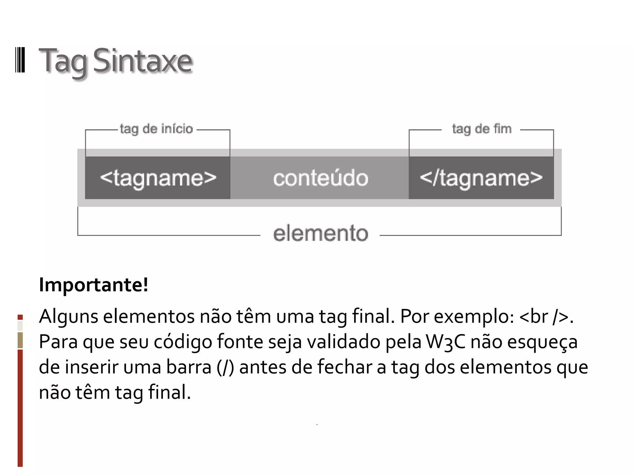 TagSintaxe
Importante!
Alguns elementos não têm uma tag final. Por exemplo: <br />.
Para que seu código fonte seja validado pelaW3C não esqueça
de inserir uma barra (/) antes de fechar a tag dos elementos que
não têm tag final.
 