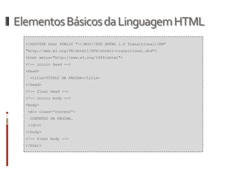 ElementosBásicosdaLinguagemHTML
<!DOCTYPE html PUBLIC "-//W3C//DTD XHTML 1.0 Transitional//EN"
"http://www.w3.org/TR/xhtml1/DTD/xhtml1-transitional.dtd">
<html xmlns="http://www.w3.org/1999/xhtml">
<!-- início head -->
<head>
<title>TÍTULO DA PÁGINA</title>
</head>
<!-- final head -->
<!-- início body -->
<body>
<div class=”content”>
CONTEÚDO DA PÁGINA.
</div>
</body>
<!-- final body -->
</html>
 