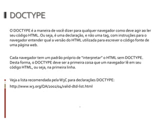 DOCTYPE
O DOCTYPE é a maneira de você dizer para qualquer navegador como deve agir ao ler
seu código HTML. Ou seja, é uma declaração, e não uma tag, com instruções para o
navegador entender qual a versão do HTML utilizada para escrever o código fonte de
uma página web.
Cada navegador tem um padrão próprio de “interpretar” o HTML sem DOCTYPE.
Desta forma, o DOCTYPE deve ser a primeira coisa que um navegador lê em seu
código HTML, ou seja, na primeira linha.
Veja a lista recomendada pelaW3C para declarações DOCTYPE:
http://www.w3.org/QA/2002/04/valid-dtd-list.html
 