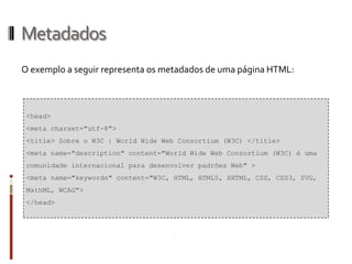Metadados
O exemplo a seguir representa os metadados de uma página HTML:
<head>
<meta charset="utf-8">
<title> Sobre o W3C | World Wide Web Consortium (W3C) </title>
<meta name="description" content="World Wide Web Consortium (W3C) é uma
comunidade internacional para desenvolver padrões Web" >
<meta name="keywords" content="W3C, HTML, HTML5, XHTML, CSS, CSS3, SVG,
MathML, WCAG">
</head>
 