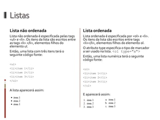 Listas
Lista não ordenada
Lista não ordenada é especificada pelas tags
<ul> e <li>. Os itens da lista são escritos entre
as tags <li> </li>, elementos filhos do
elemento ul.
Então, uma lista com três itens terá o
seguinte código fonte:
<ul>
<li>item 1</li>
<li>item 2</li>
<li>item 3</li>
</ul>
A lista aparecerá assim:
Lista ordenada
Lista ordenada é especificada por <ol> e <li>.
Os itens da lista são escritos entre tags
<li></li>, elementos filhos do elemento ol.
O atributo type especifica o tipo de marcador
a ser usado na lista. <ol type="a">
Então, uma lista numérica terá o seguinte
código fonte:
<ol>
<li>item 1</li>
<li>item 2</li>
<li>item 3</li>
</ol>
E aparecerá assim:
 