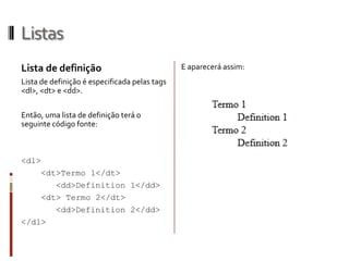 Listas
Lista de definição
Lista de definição é especificada pelas tags
<dl>, <dt> e <dd>.
Então, uma lista de definição terá o
seguinte código fonte:
<dl>
<dt>Termo 1</dt>
<dd>Definition 1</dd>
<dt> Termo 2</dt>
<dd>Definition 2</dd>
</dl>
E aparecerá assim:
 