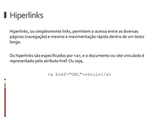 Hiperlinks
Hiperlinks, ou simplesmente links, permitem o acesso entre as diversas
páginas (navegação) e mesmo a movimentação rápida dentro de um texto
longo.
Os hiperlinks são especificados por <a>, e o documento ou site vinculado é
representado pelo atributo href. Ou seja,
<a href="URL">rótulo</a>
 