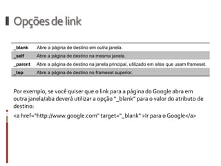 Opçõesdelink
Por exemplo, se você quiser que o link para a página do Google abra em
outra janela/aba deverá utilizar a opção “_blank” para o valor do atributo de
destino:
<a href="http://www.google.com" target="_blank" >Ir para o Google</a>
_blank Abre a página de destino em outra janela.
_self Abre a página de destino na mesma janela.
_parent Abre a página de destino na janela principal, utilizado em sites que usam frameset.
_top Abre a página de destino no frameset superior.
 