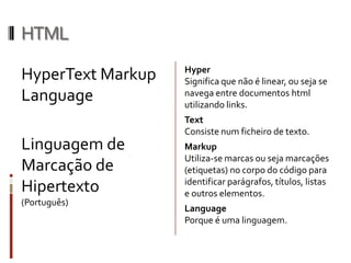 HTML
HyperText Markup
Language
Linguagem de
Marcação de
Hipertexto
(Português)
Hyper
Significa que não é linear, ou seja se
navega entre documentos html
utilizando links.
Text
Consiste num ficheiro de texto.
Markup
Utiliza-se marcas ou seja marcações
(etiquetas) no corpo do código para
identificar parágrafos, títulos, listas
e outros elementos.
Language
Porque é uma linguagem.
 