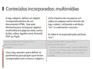 Conteúdosincorporados:multimídias
A tag <object> define um objeto
incorporado dentro de um
documento HTML. Use este
elemento para incorporar objetos
multimídia em páginas web, como:
áudio, vídeo, applets Java,ActiveX,
PDF ou Flash.
Use a tag <param> para definir os
parâmetros para plugins que foram
incorporados com a marca <object>.
<video width="320" height="240"
controls="controls">
<source src="movie.mp4" type="video/mp4">
<source src="movie.ogg" type="video/ogg">
Seu navegador não suporta a tag video.
</video>
Uma maneira de incorporar um
vídeo em página web é através da
tag <video>, utilizando o atributo
“src” e o elemento <source>.
O vídeo é incorporado pelo atributo
“src”:
<object width="400" height="400"
data="helloworld.swf">
</object>
 