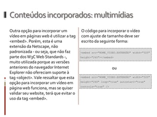 Conteúdosincorporados:multimídias
Outra opção para incorporar um
vídeo em páginas web é utilizar a tag
<embed>. Porém, esta é uma
extensão da Netscape, não
padronizada - ou seja, que não faz
parte dosW3CWeb Standards -,
muito utilizada porque as versões
anteriores do navegador Internet
Explorer não ofereciam suporte à
tag <object>.Vale ressaltar que esta
opção para incorporar um vídeo em
página web funciona, mas se quiser
validar seu website, terá que evitar o
uso da tag <embed>.
<embed src=”NOME_VIDEO.EXTENSÃO” width="320"
height="240" loop="true" autostart="true"
controls="true" />
O código para incorporar o vídeo
com ajuste de tamanho deve ser
escrito da seguinte forma:
ou
<embed src="NOME_VIDEO.EXTENSÃO" width="320"
height="240"></embed>
 