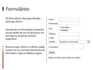 Formulários
Os formulários são especificados
pela tag <form>.
Através de um formulário é possível
enviar dados de um usuário para um
servidor ou email de contato
específico.
Entre as tags <form> e </form> pode
conter um ou mais dos elementos de
formulário.Veja na tabela a seguir.
 