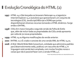 EvoluçãoCronológicadoHTML(2)
1997 - HTML v4.0 São lançados os browsers Netscape v4.0 (agosto) e
Internet Explorer v4.0 (outubro) que apresentaram um conjunto de
tecnologias (CSS, JavaScript/VBScript e DOM) que juntas
disponibilizaram diversos recursos tornando o HTML dinâmico. Surge
então o DHTML.
1998 - CSS2 Em maio é lançado a segunda versão da Folha de Estilo
que, além de incluir todas as propriedades do CSS1 ainda apresenta
por volta de 70 novas propriedades.
1999 - HTML v4.01 Alguma modificações da versão anterior.
2000 - XHTML v1.0 É criado e consiste de uma versão XML do HTML v4.01.
2008 - AW3C (WorldWideWeb Consortium, entidade que administra padrões
para desenvolvimento web), publicou um rascunho do HTML 5. A
linguagem está sendo bem ampliada, com muitas funções novas e
coisas que não é possível fazer com a versão HTML 4.x.
Fonte: http://orbita.starmedia.com/~edaurelio/historia.htm
 