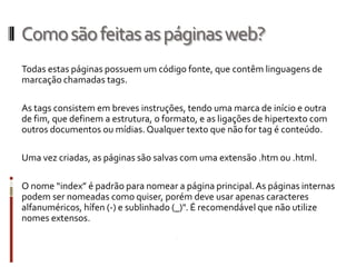 Comosãofeitasaspáginasweb?
Todas estas páginas possuem um código fonte, que contêm linguagens de
marcação chamadas tags.
As tags consistem em breves instruções, tendo uma marca de início e outra
de fim, que definem a estrutura, o formato, e as ligações de hipertexto com
outros documentos ou mídias. Qualquer texto que não for tag é conteúdo.
Uma vez criadas, as páginas são salvas com uma extensão .htm ou .html.
O nome “index” é padrão para nomear a página principal.As páginas internas
podem ser nomeadas como quiser, porém deve usar apenas caracteres
alfanuméricos, hífen (-) e sublinhado (_)". É recomendável que não utilize
nomes extensos.
 