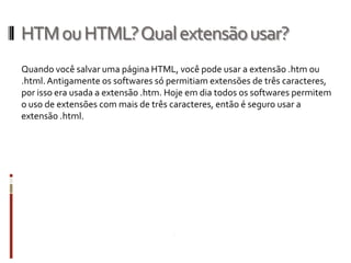 HTMouHTML?Qualextensãousar?
Quando você salvar uma página HTML, você pode usar a extensão .htm ou
.html.Antigamente os softwares só permitiam extensões de três caracteres,
por isso era usada a extensão .htm. Hoje em dia todos os softwares permitem
o uso de extensões com mais de três caracteres, então é seguro usar a
extensão .html.
 