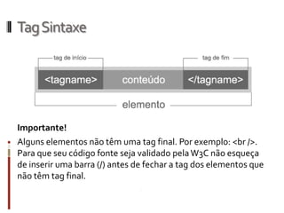 TagSintaxe
Importante!
Alguns elementos não têm uma tag final. Por exemplo: <br />.
Para que seu código fonte seja validado pelaW3C não esqueça
de inserir uma barra (/) antes de fechar a tag dos elementos que
não têm tag final.
 