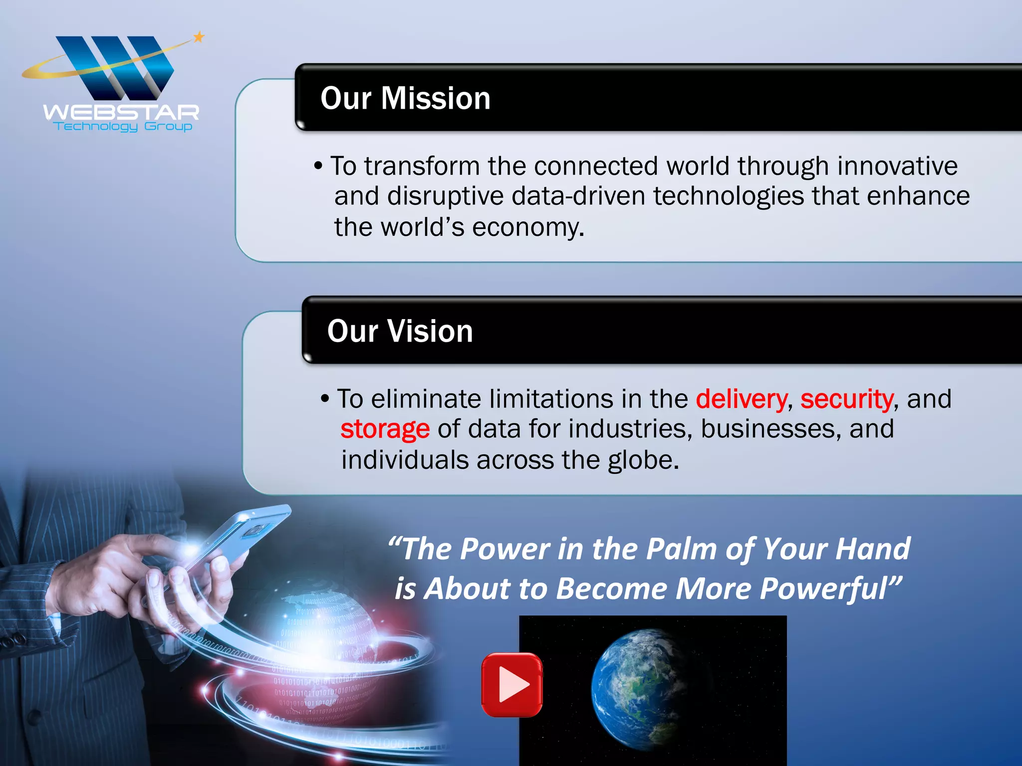 • To transform the connected world through innovative
and disruptive data-driven technologies that enhance
the world’s economy.
Our Mission
• To eliminate limitations in the delivery, security, and
storage of data for industries, businesses, and
individuals across the globe.
Our Vision
“The	
  Power	
  in	
  the	
  Palm	
  of	
  Your	
  Hand	
  
is	
  About	
  to	
  Become	
  More	
  Powerful”	
  
 