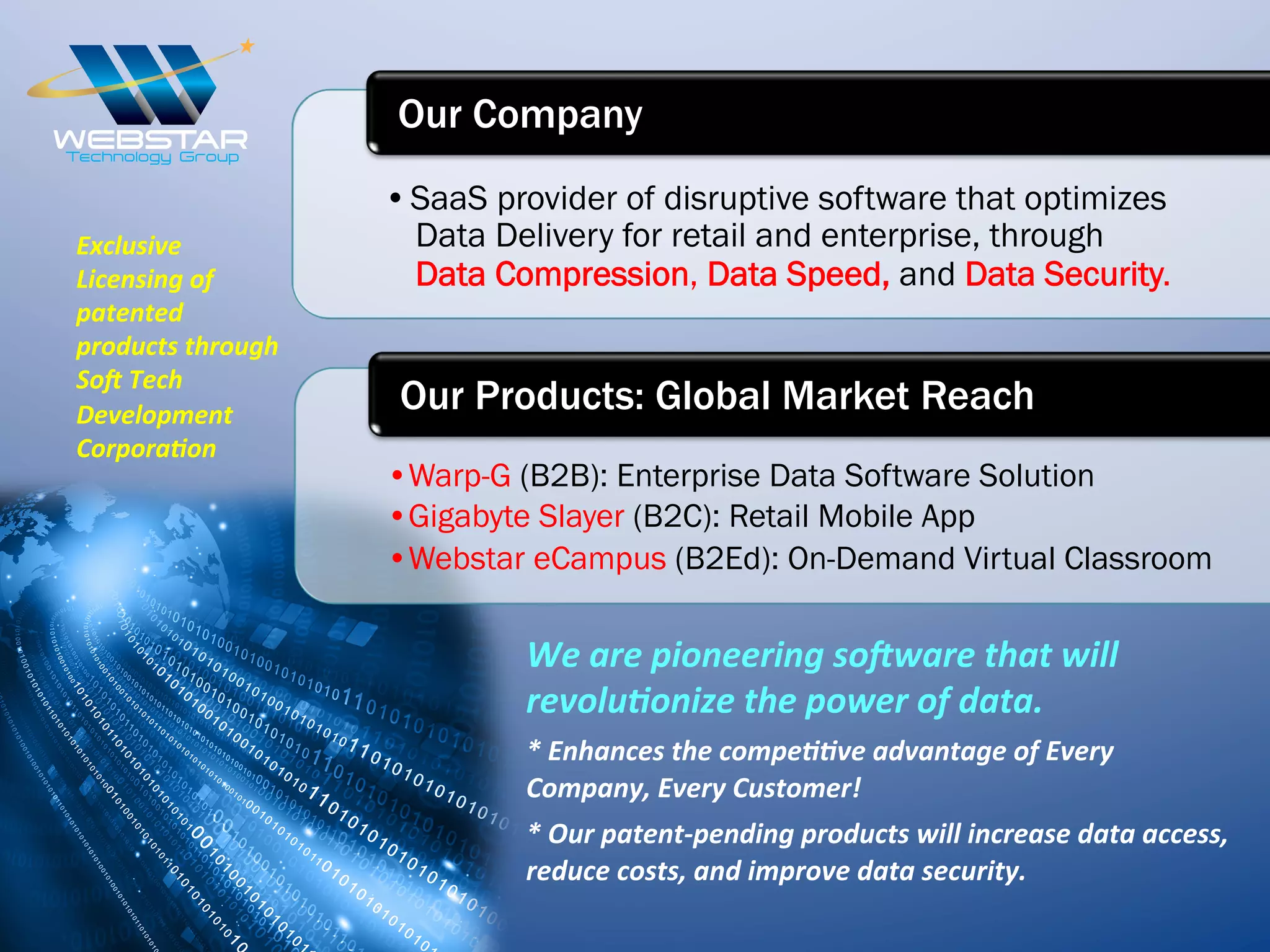 • SaaS provider of disruptive software that optimizes
Data Delivery for retail and enterprise, through
Data Compression, Data Speed, and Data Security.
Our Company
• Warp-G (B2B): Enterprise Data Software Solution
• Gigabyte Slayer (B2C): Retail Mobile App
• Webstar eCampus (B2Ed): On-Demand Virtual Classroom
Our Products: Global Market Reach
We	
  are	
  pioneering	
  soGware	
  that	
  will	
  
revoluIonize	
  the	
  power	
  of	
  data.	
  
*	
  Enhances	
  the	
  compeIIve	
  advantage	
  of	
  Every	
  
Company,	
  Every	
  Customer!	
  
*	
  Our	
  patent-­‐pending	
  products	
  will	
  increase	
  data	
  access,	
  
reduce	
  costs,	
  and	
  improve	
  data	
  security.	
  
Exclusive	
  
Licensing	
  of	
  
patented	
  
products	
  through	
  
SoG	
  Tech	
  
Development	
  
CorporaIon	
  
 