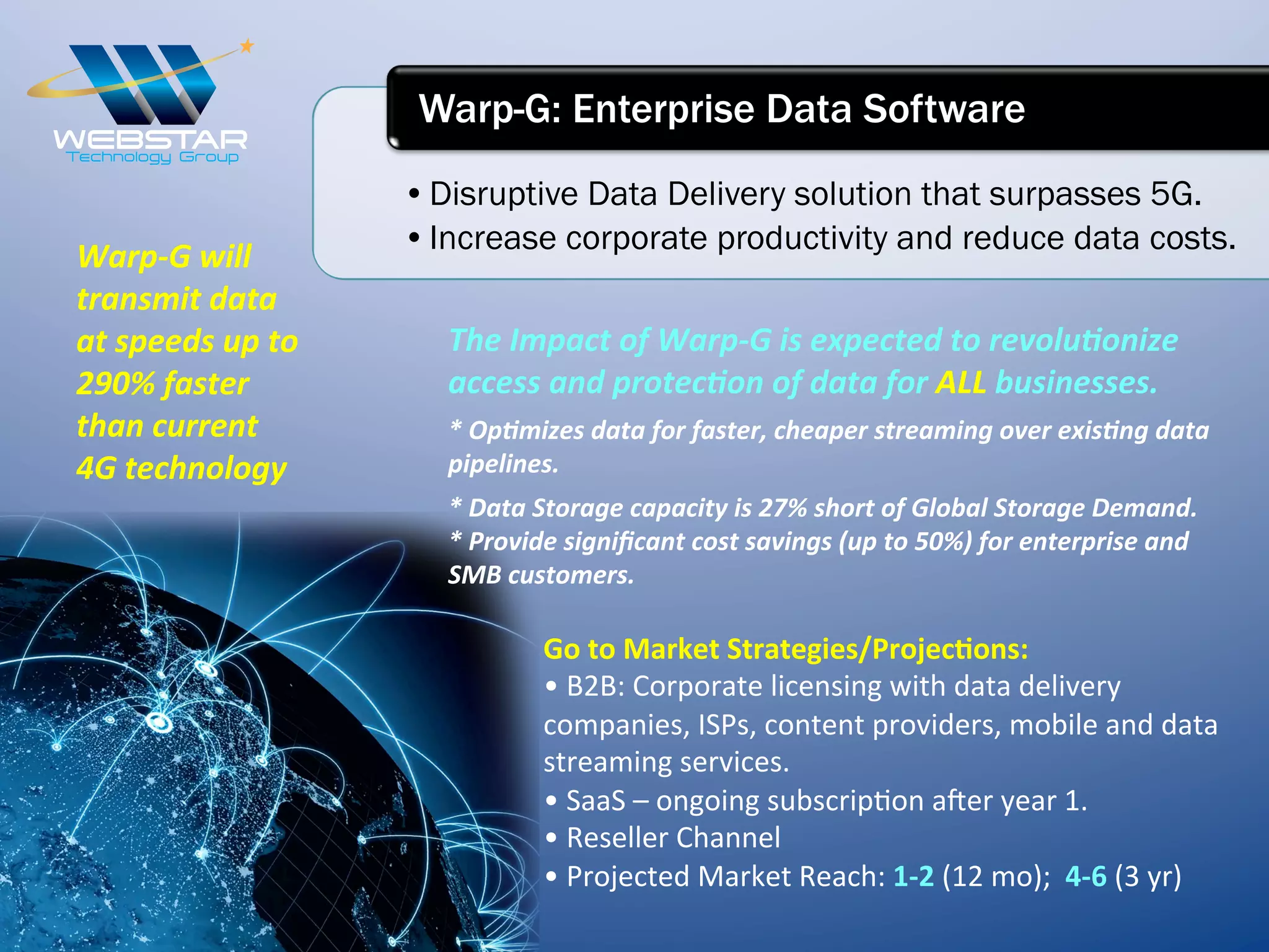 • Disruptive Data Delivery solution that surpasses 5G.
• Increase corporate productivity and reduce data costs.
Warp-G: Enterprise Data Software
The	
  Impact	
  of	
  Warp-­‐G	
  is	
  expected	
  to	
  revoluIonize	
  
access	
  and	
  protecIon	
  of	
  data	
  for	
  ALL	
  businesses.	
  
*	
  OpImizes	
  data	
  for	
  faster,	
  cheaper	
  streaming	
  over	
  exisIng	
  data	
  
pipelines.	
  
*	
  Data	
  Storage	
  capacity	
  is	
  27%	
  short	
  of	
  Global	
  Storage	
  Demand.	
  
*	
  Provide	
  signiﬁcant	
  cost	
  savings	
  (up	
  to	
  50%)	
  for	
  enterprise	
  and	
  
SMB	
  customers.	
  
Go	
  to	
  Market	
  Strategies/Projec6ons:	
  
•	
  B2B:	
  Corporate	
  licensing	
  with	
  data	
  delivery	
  
companies,	
  ISPs,	
  content	
  providers,	
  mobile	
  and	
  data	
  
streaming	
  services.	
  
•	
  SaaS	
  –	
  ongoing	
  subscrip7on	
  a_er	
  year	
  1.	
  
•	
  Reseller	
  Channel	
  
•	
  Projected	
  Market	
  Reach:	
  1-­‐2	
  (12	
  mo);	
  	
  4-­‐6	
  (3	
  yr)	
  
Warp-­‐G	
  will	
  
transmit	
  data	
  
at	
  speeds	
  up	
  to	
  
290%	
  faster	
  
than	
  current	
  
4G	
  technology	
  
 