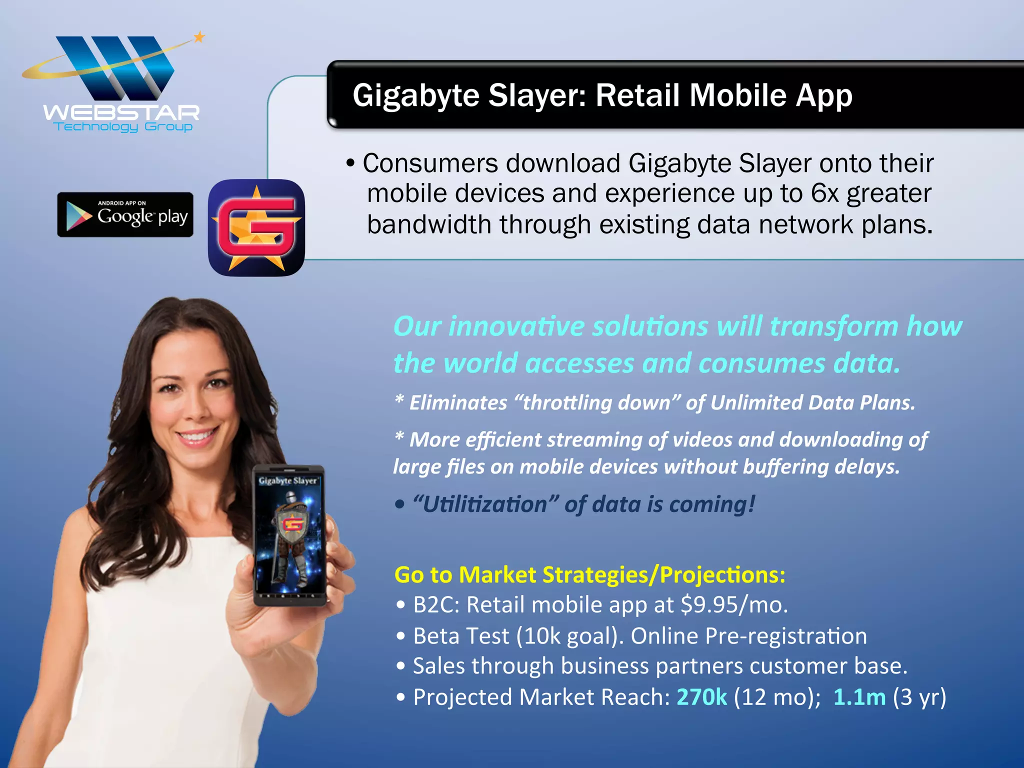 • Consumers download Gigabyte Slayer onto their
mobile devices and experience up to 6x greater
bandwidth through existing data network plans.
Gigabyte Slayer: Retail Mobile App
Our	
  innovaIve	
  soluIons	
  will	
  transform	
  how	
  
the	
  world	
  accesses	
  and	
  consumes	
  data.	
  
*	
  Eliminates	
  “thro^ling	
  down”	
  of	
  Unlimited	
  Data	
  Plans.	
  
*	
  More	
  eﬃcient	
  streaming	
  of	
  videos	
  and	
  downloading	
  of	
  
large	
  ﬁles	
  on	
  mobile	
  devices	
  without	
  buﬀering	
  delays.	
  
•	
  “UIliIzaIon”	
  of	
  data	
  is	
  coming!	
  
Go	
  to	
  Market	
  Strategies/Projec6ons:	
  
•	
  B2C:	
  Retail	
  mobile	
  app	
  at	
  $9.95/mo.	
  
•	
  Beta	
  Test	
  (10k	
  goal).	
  Online	
  Pre-­‐registra7on	
  
•	
  Sales	
  through	
  business	
  partners	
  customer	
  base.	
  
•	
  Projected	
  Market	
  Reach:	
  270k	
  (12	
  mo);	
  	
  1.1m	
  (3	
  yr)	
  
 