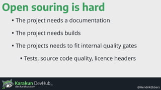 Karakun DevHub_
@HendrikEbbersdev.karakun.com
Open souring is hard
• The project needs a documentation
• The project needs builds
• The projects needs to ﬁt internal quality gates
• Tests, source code quality, licence headers
 