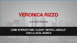 VERONICA RIZZO
Local Search Marketing
COME INTERCETTARE I CLIENTI “DIETRO L’ANGOLO”
CON LA LOCAL SEARCH
 