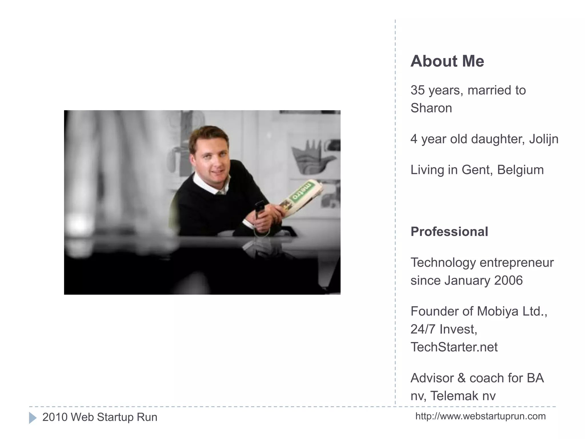 About Me35 years, married to Sharon4 year old daughter, JolijnLiving in Gent, BelgiumProfessionalTechnology entrepreneur since January 2006Founder of Mobiya Ltd., 24/7 Invest, TechStarter.netAdvisor & coach for BA nv, Telemaknvhttp://www.webstartuprun.com2010 Web Startup Run
