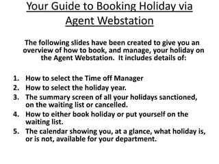 Your Guide to Booking Holiday via
          Agent Webstation
  The following slides have been created to give you an
  overview of how to book, and manage, your holiday on
       the Agent Webstation. It includes details of:

1. How to select the Time off Manager
2. How to select the holiday year.
3. The summary screen of all your holidays sanctioned,
   on the waiting list or cancelled.
4. How to either book holiday or put yourself on the
   waiting list.
5. The calendar showing you, at a glance, what holiday is,
   or is not, available for your department.
 