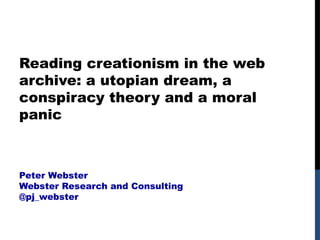Reading creationism in the web
archive: a utopian dream, a
conspiracy theory and a moral
panic
Peter Webster
Webster Research and Consulting
@pj_webster
 