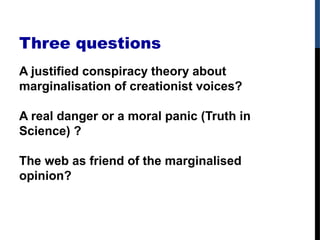 Three questions
A justified conspiracy theory about
marginalisation of creationist voices?
A real danger or a moral panic (Truth in
Science) ?
The web as friend of the marginalised
opinion?
 