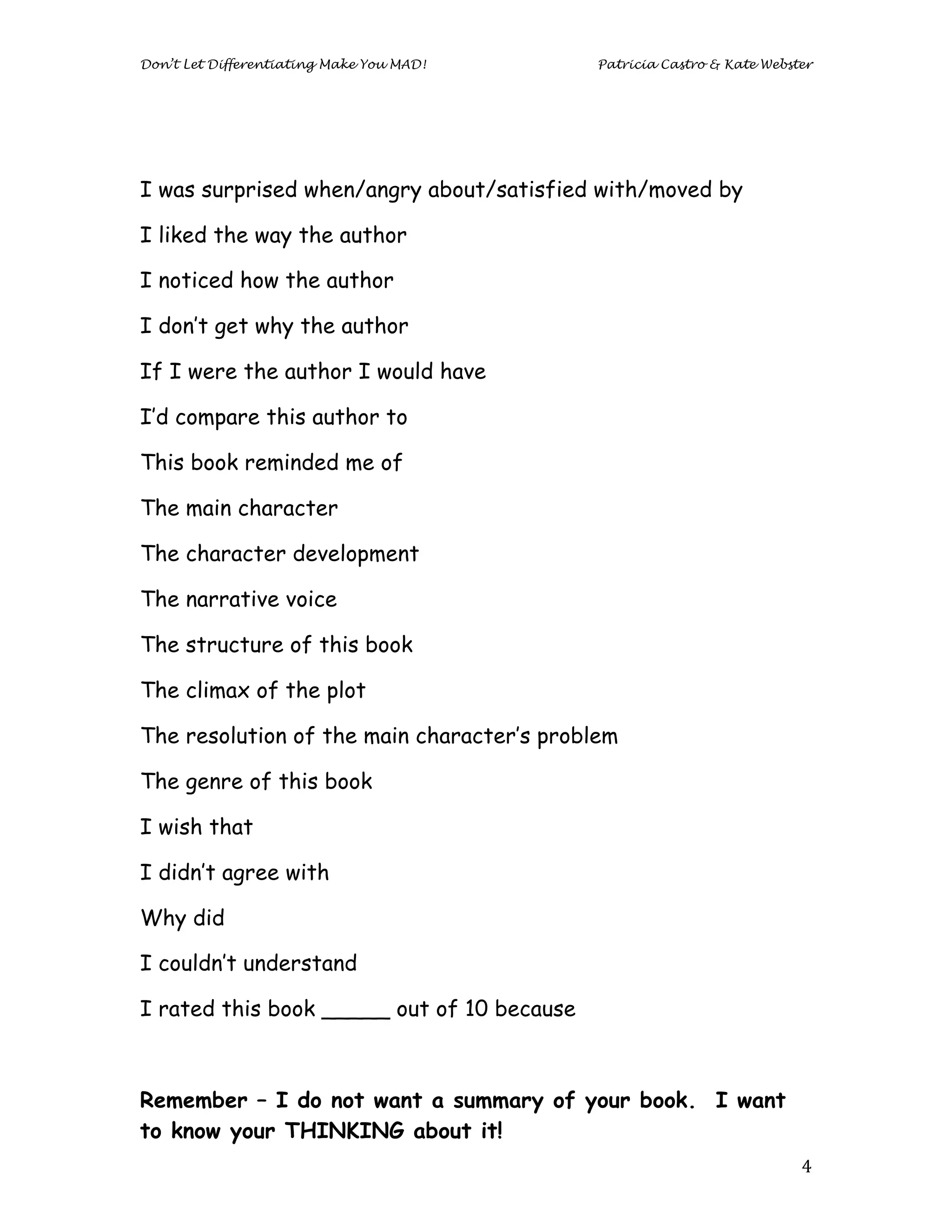 Don’t Let Differentiating Make You MAD!     Patricia Castro & Kate Webster




I was surprised when/angry about/satisfied with/moved by

I liked the way the author

I noticed how the author

I don’t get why the author

If I were the author I would have

I’d compare this author to

This book reminded me of

The main character

The character development

The narrative voice

The structure of this book

The climax of the plot

The resolution of the main character’s problem

The genre of this book

I wish that

I didn’t agree with

Why did

I couldn’t understand

I rated this book _____ out of 10 because



Remember – I do not want a summary of your book. I want
to know your THINKING about it!
	
                                                                      4	
  
 
