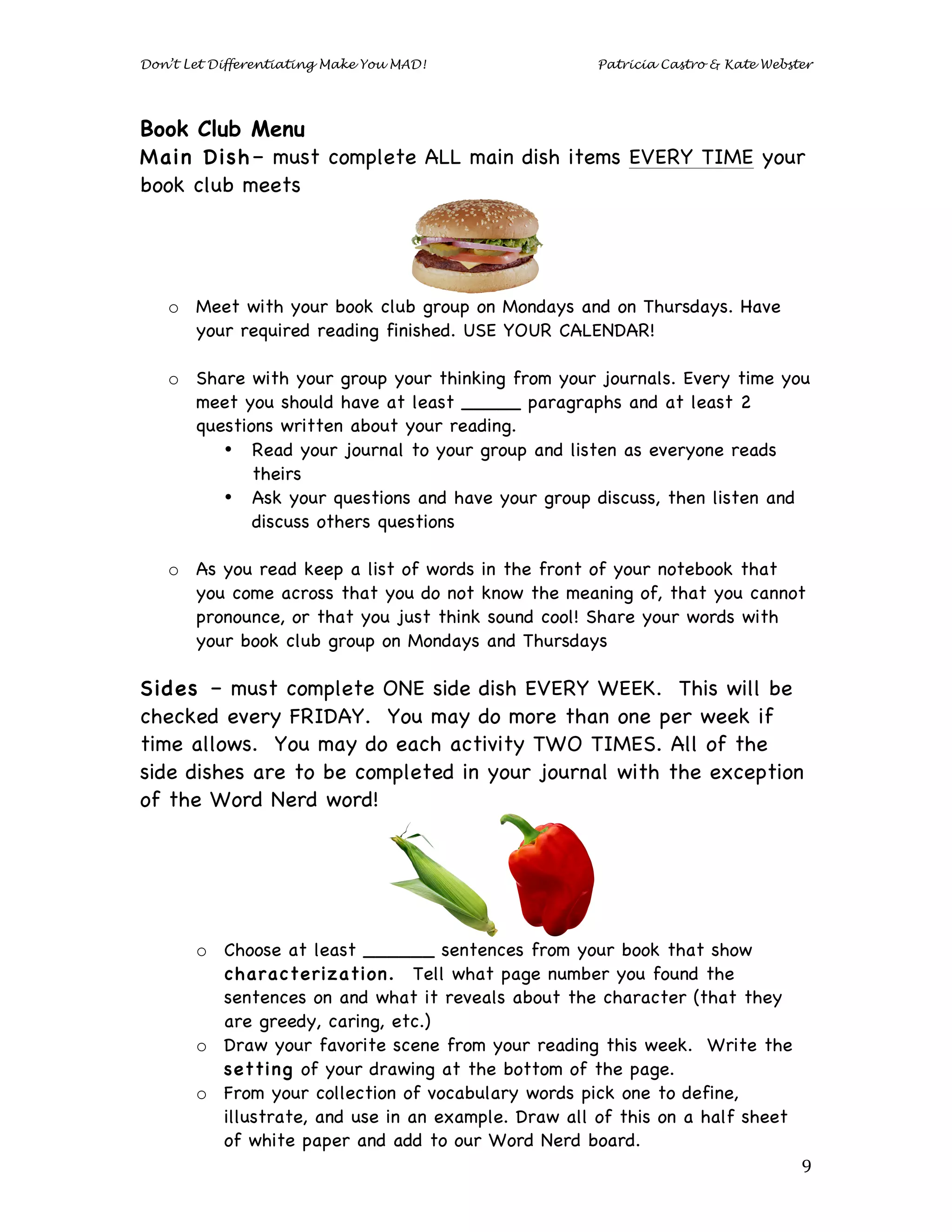 Don’t Let Differentiating Make You MAD!                 Patricia Castro & Kate Webster




Book Club Menu
Main Dish– must complete ALL main dish items EVERY TIME your
book club meets




       o Meet with your book club group on Mondays and on Thursdays. Have
         your required reading finished. USE YOUR CALENDAR!

       o Share with your group your thinking from your journals. Every time you
         meet you should have at least _____ paragraphs and at least 2
         questions written about your reading.
            • Read your journal to your group and listen as everyone reads
                theirs
            • Ask your questions and have your group discuss, then listen and
                discuss others questions

       o As you read keep a list of words in the front of your notebook that
         you come across that you do not know the meaning of, that you cannot
         pronounce, or that you just think sound cool! Share your words with
         your book club group on Mondays and Thursdays
	
  
Sides – must complete ONE side dish EVERY WEEK. This will be
checked every FRIDAY. You may do more than one per week if
time allows. You may do each activity TWO TIMES. All of the
side dishes are to be completed in your journal with the exception
of the Word Nerd word!




          o Choose at least ______ sentences from your book that show
            characterization. Tell what page number you found the
            sentences on and what it reveals about the character (that they
            are greedy, caring, etc.)
          o Draw your favorite scene from your reading this week. Write the
            setting of your drawing at the bottom of the page.
          o From your collection of vocabulary words pick one to define,
            illustrate, and use in an example. Draw all of this on a half sheet
            of white paper and add to our Word Nerd board.
	
                                                                                  9	
  
 