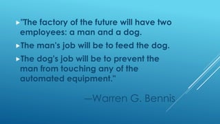"The factory of the future will have two
employees: a man and a dog.
The man's job will be to feed the dog.
The dog's job will be to prevent the
man from touching any of the
automated equipment."
―Warren G. Bennis
 