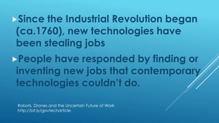 Since the Industrial Revolution began
(ca.1760), new technologies have
been stealing jobs
People have responded by finding or
inventing new jobs that contemporary
technologies couldn’t do.
Robots, Drones and the Uncertain Future of Work
http://bit.ly/govtecharticle
 