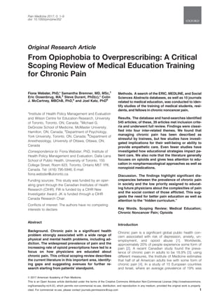 Original Research Article
From Opiophobia to Overprescribing: A Critical
Scoping Review of Medical Education Training
for Chronic Pain
Fiona Webster, PhD,* Samantha Bremner, MD, MSc,†
Eric Oosenbrug, MA,‡
Steve Durant, PhD(c),* Colin
J. McCartney, MBChB, PhD,‡
and Joel Katz, PhD¶
*Institute of Health Policy Management and Evaluation
and Wilson Centre for Education Research, University
of Toronto, Toronto, ON, Canada; †
Michael G.
DeGroote School of Medicine, McMaster University,
Hamilton, ON, Canada; ‡
Department of Psychology,
York University, Toronto, ON, Canada; ¶
Department of
Anesthesiology, University of Ottawa, Ottawa, ON,
Canada
Correspondence to: Fiona Webster, PhD, Institute of
Health Policy Management and Evaluation, Dalla Lana
School of Public Health, University of Toronto, 155
College Street, Room 623, Toronto, Ontario M5T 1P8,
Canada. Tel: (416) 795-5946; E-mail:
fiona.webster@utoronto.ca.
Funding sources: This study was funded by an oper-
ating grant through the Canadian Institutes of Health
Research (CIHR). FW is funded by a CIHR New
Investigator Award. JK is funded through a CIHR
Canada Research Chair.
Conflicts of interest: The authors have no competing
interests to declare.
Abstract
Background. Chronic pain is a significant health
problem strongly associated with a wide range of
physical and mental health problems, including ad-
diction. The widespread prevalence of pain and the
increasing rate of opioid prescriptions have led to a
focus on how physicians are educated about
chronic pain. This critical scoping review describes
the current literature in this important area, identify-
ing gaps and suggesting avenues for further re-
search starting from patients’ standpoint.
Methods. A search of the ERIC, MEDLINE, and Social
Sciences Abstracts databases, as well as 10 journals
related to medical education, was conducted to iden-
tify studies of the training of medical students, resi-
dents, and fellows in chronic noncancer pain.
Results. The database and hand-searches identified
545 articles; of these, 39 articles met inclusion crite-
ria and underwent full review. Findings were classi-
fied into four inter-related themes. We found that
managing chronic pain has been described as
stressful by trainees, but few studies have investi-
gated implications for their well-being or ability to
provide empathetic care. Even fewer studies have
investigated how educational strategies impact pa-
tient care. We also note that the literature generally
focuses on opioids and gives less attention to edu-
cation in nonpharmacological approaches as well as
nonopioid medications.
Discussion. The findings highlight significant dis-
crepancies between the prevalence of chronic pain
in society and the low priority assigned to educat-
ing future physicians about the complexities of pain
and the social context of those afflicted. This sug-
gests the need for better pain education as well as
attention to the “hidden curriculum.”
Key Words. Scoping Review; Medical Education;
Chronic Noncancer Pain; Opioids
Introduction
Chronic pain is a significant global public health con-
cern associated with risk of depression, anxiety, un-
employment, and opioid abuse [1]. Worldwide,
approximately 20% of people experience some form of
pain [2]. A recent Canadian study found the preva-
lence of chronic pain in adults to be 18.9% [3]; using
different measures, the Institute of Medicine estimates
that half of all American adults live with some form of
chronic pain [4]. In a study of 15 European countries
and Israel, where an average prevalence of 19% was
VC 2017 American Academy of Pain Medicine.
This is an Open Access article distributed under the terms of the Creative Commons Attribution Non-Commercial License (http://creativecommons.
org/licenses/by-nc/4.0/), which permits non-commercial re-use, distribution, and reproduction in any medium, provided the original work is properly
cited. For commercial re-use, please contact journals.permissions@oup.com 1
Pain Medicine 2017; 0: 1–9
doi: 10.1093/pm/pnw352
 