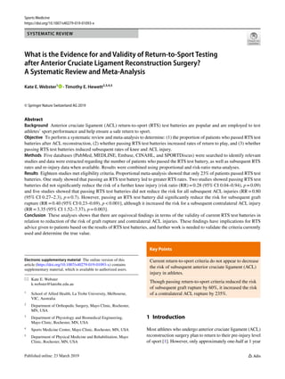 Vol.:(0123456789)
Sports Medicine
https://doi.org/10.1007/s40279-019-01093-x
SYSTEMATIC REVIEW
What is the Evidence for and Validity of Return‑to‑Sport Testing
after Anterior Cruciate Ligament Reconstruction Surgery?
A Systematic Review and Meta‑Analysis
Kate E. Webster1
   · Timothy E. Hewett2,3,4,5
© Springer Nature Switzerland AG 2019
Abstract
Background  Anterior cruciate ligament (ACL) return-to-sport (RTS) test batteries are popular and are employed to test
athletes’ sport performance and help ensure a safe return to sport.
Objective  To perform a systematic review and meta-analysis to determine: (1) the proportion of patients who passed RTS test
batteries after ACL reconstruction, (2) whether passing RTS test batteries increased rates of return to play, and (3) whether
passing RTS test batteries reduced subsequent rates of knee and ACL injury.
Methods  Five databases (PubMed, MEDLINE, Embase, CINAHL, and SPORTDiscus) were searched to identify relevant
studies and data were extracted regarding the number of patients who passed the RTS test battery, as well as subsequent RTS
rates and re-injury data when available. Results were combined using proportional and risk-ratio meta-analyses.
Results  Eighteen studies met eligibility criteria. Proportional meta-analysis showed that only 23% of patients passed RTS test
batteries. One study showed that passing an RTS test battery led to greater RTS rates. Two studies showed passing RTS test
batteries did not significantly reduce the risk of a further knee injury (risk ratio (RR) = 0.28 (95% CI 0.04–0.94), p = 0.09)
and five studies showed that passing RTS test batteries did not reduce the risk for all subsequent ACL injuries (RR = 0.80
(95% CI 0.27–2.3), p = 0.7). However, passing an RTS test battery did significantly reduce the risk for subsequent graft
rupture (RR = 0.40 (95% CI 0.23–0.69), p < 0.001], although it increased the risk for a subsequent contralateral ACL injury
(RR = 3.35 (95% CI 1.52–7.37), p = 0.003].
Conclusion  These analyses shows that there are equivocal findings in terms of the validity of current RTS test batteries in
relation to reduction of the risk of graft rupture and contralateral ACL injuries. These findings have implications for RTS
advice given to patients based on the results of RTS test batteries, and further work is needed to validate the criteria currently
used and determine the true value.
Electronic supplementary material  The online version of this
article (https​://doi.org/10.1007/s4027​9-019-01093​-x) contains
supplementary material, which is available to authorized users.
*	 Kate E. Webster
	k.webster@latrobe.edu.au
1
	 School of Allied Health, La Trobe University, Melbourne,
VIC, Australia
2
	 Department of Orthopedic Surgery, Mayo Clinic, Rochester,
MN, USA
3
	 Department of Physiology and Biomedical Engineering,
Mayo Clinic, Rochester, MN, USA
4
	 Sports Medicine Center, Mayo Clinic, Rochester, MN, USA
5
	 Department of Physical Medicine and Rehabilitation, Mayo
Clinic, Rochester, MN, USA
Key Points 
Current return-to-sport criteria do not appear to decrease
the risk of subsequent anterior cruciate ligament (ACL)
injury in athletes.
Though passing return-to-sport criteria reduced the risk
of subsequent graft rupture by 60%, it increased the risk
of a contralateral ACL rupture by 235%.
1 Introduction
Most athletes who undergo anterior cruciate ligament (ACL)
reconstruction surgery plan to return to their pre-injury level
of sport [1]. However, only approximately one-half at 1 year
 