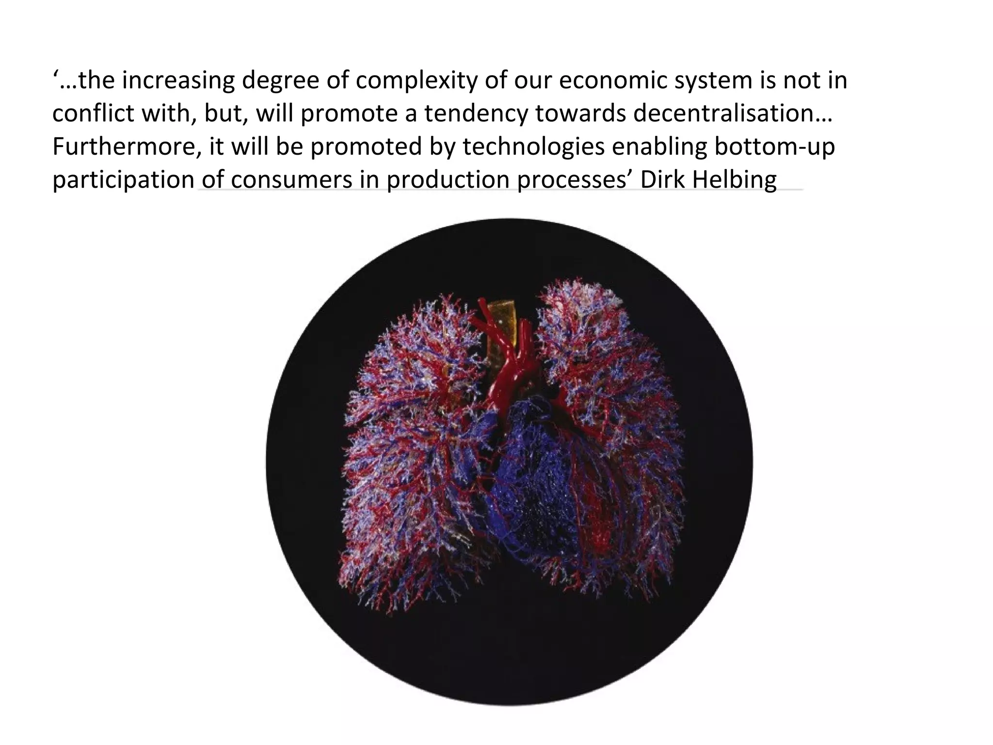 ‘…the increasing degree of complexity of our economic system is not in 
conflict with, but, will promote a tendency towards decentralisation… 
Furthermore, it will be promoted by technologies enabling bottom-up 
participation of consumers in production processes’ Dirk Helbing 
 