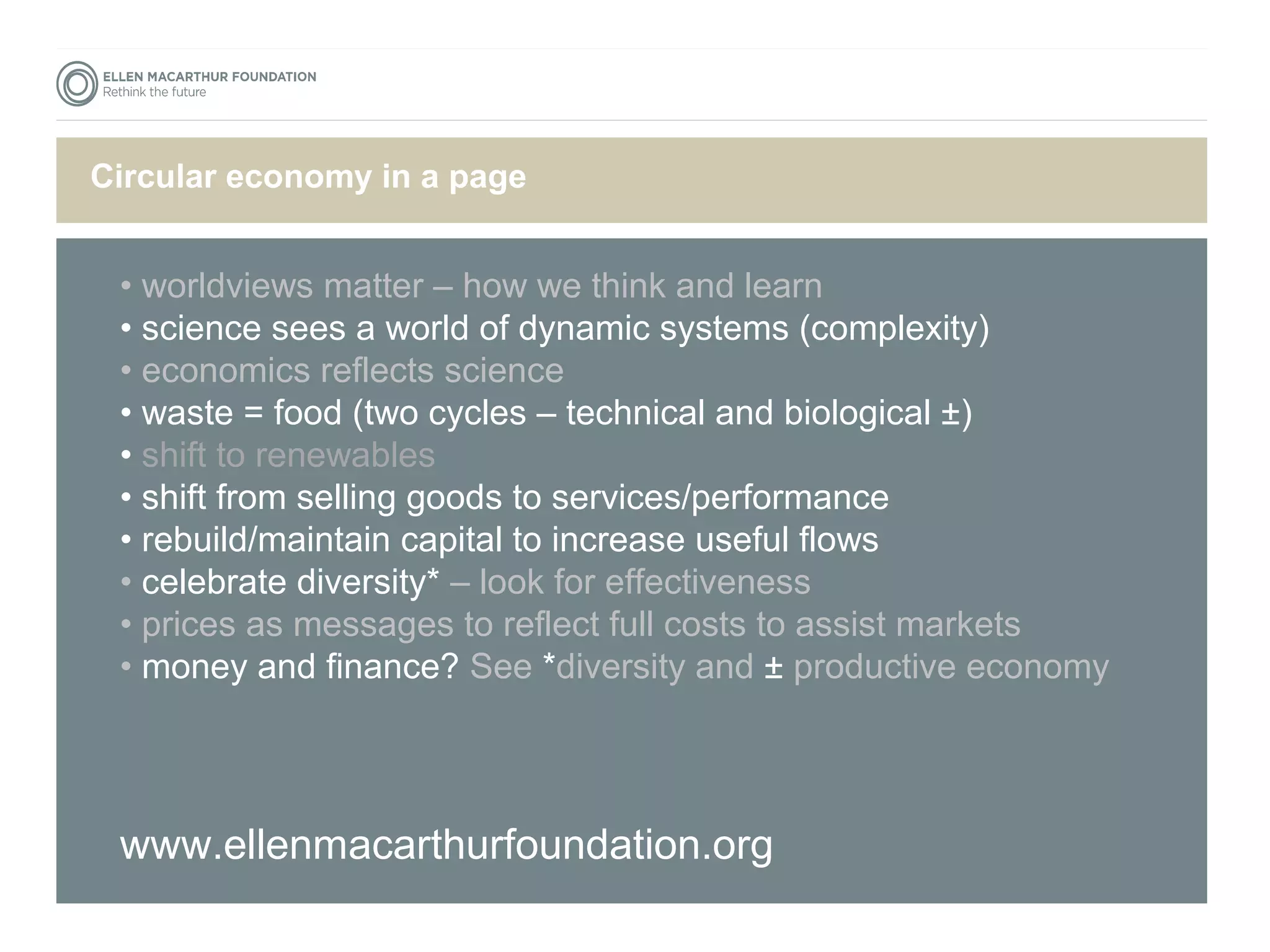 TCiitrlceu glaore esc hoenroemy in a page 
• worldviews matter – how we think and learn 
• science sees a world of dynamic systems (complexity) 
• economics reflects science 
• waste = food (two cycles – technical and biological ±) 
• shift to renewables 
• shift from selling goods to services/performance 
• rebuild/maintain capital to increase useful flows 
• celebrate diversity* – look for effectiveness 
• prices as messages to reflect full costs to assist markets 
• money and finance? See *diversity and ± productive economy 
www.ellenmacarthurfoundation.org 
 