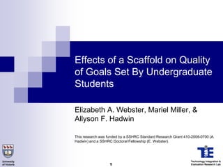 Effects of a Scaffold on Quality
              of Goals Set By Undergraduate
              Students

              Elizabeth A. Webster, Mariel Miller, &
              Allyson F. Hadwin

              This research was funded by a SSHRC Standard Research Grant 410-2008-0700 (A.
              Hadwin) and a SSHRC Doctoral Fellowship (E. Webster).




University                                                                    Technology Integration &
of Victoria                      1                                            Evaluation Research Lab
 