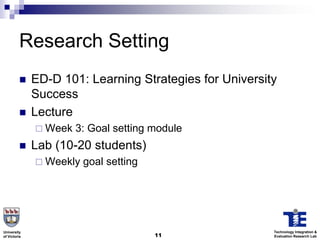 Research Setting
             ED-D 101: Learning Strategies for University
              Success
             Lecture
               Week   3: Goal setting module
             Lab (10-20 students)
               Weekly   goal setting




University                                               Technology Integration &
of Victoria                             11               Evaluation Research Lab
 