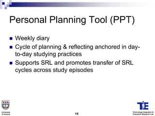 Personal Planning Tool (PPT)
             Weekly diary
             Cycle of planning & reflecting anchored in day-
              to-day studying practices
             Supports SRL and promotes transfer of SRL
              cycles across study episodes




University                                                Technology Integration &
of Victoria                         12                    Evaluation Research Lab
 