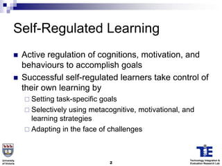 Self-Regulated Learning
             Active regulation of cognitions, motivation, and
              behaviours to accomplish goals
             Successful self-regulated learners take control of
              their own learning by
               Setting task-specific goals
               Selectively using metacognitive, motivational, and
                learning strategies
               Adapting in the face of challenges




University                                                      Technology Integration &
of Victoria                             2                       Evaluation Research Lab
 